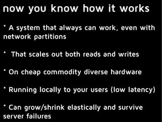 now you know how it works
* A system that always can work, even with
network partitions
* That scales out both reads and writes
* On cheap commodity diverse hardware
* Running locally to your users (low latency)
* Can grow/shrink elastically and survive
server failures
 