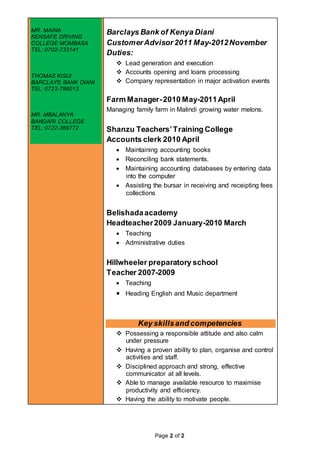 Page 2 of 2
MR. MAINA
KENSAFE DRIVING
COLLEGE MOMBASA
TEL: 0702-733141
THOMAS KISUI
BARCLAYS BANK DIANI
TEL: 0723-786013
MR. MBALANYA
BANDARI COLLEGE
TEL: 0722-369772
Barclays Bank of Kenya Diani
CustomerAdvisor 2011 May-2012November
Duties:
 Lead generation and execution
 Accounts opening and loans processing
 Company representation in major activation events
Farm Manager-2010 May-2011April
Managing family farm in Malindi growing water melons.
Shanzu Teachers’Training College
Accounts clerk 2010 April
 Maintaining accounting books
 Reconciling bank statements.
 Maintaining accounting databases by entering data
into the computer
 Assisting the bursar in receiving and receipting fees
collections
Belishadaacademy
Headteacher2009 January-2010 March
 Teaching
 Administrative duties
Hillwheeler preparatory school
Teacher 2007-2009
 Teaching
 Heading English and Music department
Key skillsand competencies
 Possessing a responsible attitude and also calm
under pressure
 Having a proven ability to plan, organise and control
activities and staff.
 Disciplined approach and strong, effective
communicator at all levels.
 Able to manage available resource to maximise
productivity and efficiency.
 Having the ability to motivate people.
 