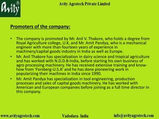 Promoters of the company:
• The company is promoted by Mr. Anil V. Thakore, who holds a degree from
Royal Agriculture college, U.K, and Mr. Amit Pandya, who is a mechanical
engineer with more than fourteen years of experience in
machinery/capital goods industry in India as well as Europe.
• Mr. Anil Thakore has specialization in dairy science and tropical agriculture
and has worked with N.D.D.B-India, before starting his own business of
agro processing machinery. He has received extensive training and know-
how from ‘Forsberg-U.S.A’ and he has done pioneering work in
popularizing their machines in India since 1990.
• Mr. Amit Pandya has specialization in tool engineering, production
processes and sales of capital goods machinery. He has worked with
American and European companies before joining as a full time director in
this company.
 