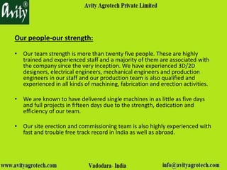 Our people-our strength:
• Our team strength is more than twenty five people. These are highly
trained and experienced staff and a majority of them are associated with
the company since the very inception. We have experienced 3D/2D
designers, electrical engineers, mechanical engineers and production
engineers in our staff and our production team is also qualified and
experienced in all kinds of machining, fabrication and erection activities.
• We are known to have delivered single machines in as little as five days
and full projects in fifteen days due to the strength, dedication and
efficiency of our team.
• Our site erection and commissioning team is also highly experienced with
fast and trouble free track record in India as well as abroad.
 
