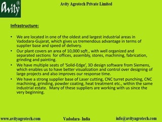 Infrastructure:
• We are located in one of the oldest and largest industrial areas in
Vadodara-Gujarat, which gives us tremendous advantage in terms of
supplier base and speed of delivery.
• Our plant covers an area of 10,000 sqft., with well organized and
separated sections for offices, assembly, stores, machining, fabrication,
grinding and painting.
• We have multiple seats of ‘Solid-Edge’, 3D design software from Siemens,
which enables us to have better visualization and control over designing of
large projects and also improves our response time.
• We have a strong supplier base of Laser cutting, CNC turret punching, CNC
machining, grinding, powder coating, heat treatment etc., within the same
industrial estate. Many of these suppliers are working with us since the
very beginning.
 