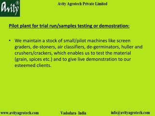 Pilot plant for trial run/samples testing or demostration:
• We maintain a stock of small/pilot machines like screen
graders, de-stoners, air classifiers, de-germinators, huller and
crushers/crackers, which enables us to test the material
(grain, spices etc.) and to give live demonstration to our
esteemed clients.
 