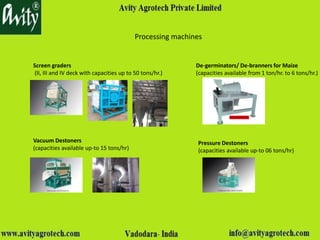Processing machines
Screen graders
(II, III and IV deck with capacities up to 50 tons/hr.)
De-germinators/ De-branners for Maize
(capacities available from 1 ton/hr. to 6 tons/hr.)
Vacuum Destoners
(capacities available up-to 15 tons/hr)
Pressure Destoners
(capacities available up-to 06 tons/hr)
 