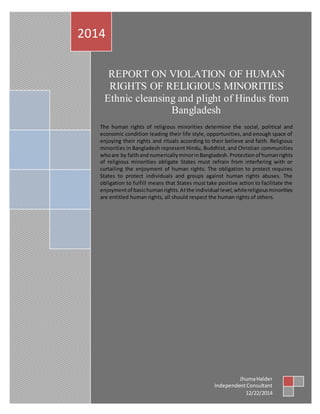 60
REPORT ON VIOLATION OF HUMAN
RIGHTS OF RELIGIOUS MINORITIES
Ethnic cleansing and plight of Hindus from
Bangladesh
The human rights of religious minorities determine the social, political and
economic condition leading their life style, opportunities, and enough space of
enjoying their rights and rituals according to their believe and faith. Religious
minorities in Bangladesh represent Hindu, Buddhist, and Christian communities
whoare by faithand numericallyminorinBangladesh. Protectionof humanrights
of religious minorities obligate States must refrain from interfering with or
curtailing the enjoyment of human rights. The obligation to protect requires
States to protect individuals and groups against human rights abuses. The
obligation to fulfill means that States must take positive action to facilitate the
enjoymentof basichumanrights.Atthe individual level,whilereligiousminorities
are entitled human rights, all should respect the human rights of others.
2014
JhumaHalder
IndependentConsultant
12/22/2014
 