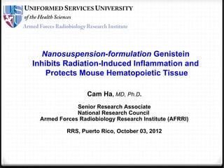 Nanosuspension-formulation Genistein
Inhibits Radiation-Induced Inflammation and
Protects Mouse Hematopoietic Tissue
Cam Ha, MD, Ph.D.
Senior Research Associate
National Research Council
Armed Forces Radiobiology Research Institute (AFRRI)
RRS, Puerto Rico, October 03, 2012
 