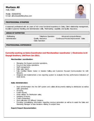 A seasoned professional with six years of rich cross functional experience in Sales, Client relationship management,
Excellent Customer Handling and Administration skills, Multi-tasking capability and Quality Assurance.
Multitasking Telephone Operation Advanced computer literacy
Administration Quality Assurance Continuous Process Improvement Sales
Sales Operation
Currently working as Sales Coordinator and Merchandiser coordinator | Electronics in Al
Sayegh brothers, UAE from Jan 2011.
Merchandiser coordination:
 Managing the Huawei promoter operations.
 Focus on day-today operations.
 Staff management.
 Daily sales report.
 Fully Certified Master trainer in Solution Selling and Customer Focused Communication for UAE
Network.
 Designed and implemented a new reporting system to evaluate the Key performance Indicators of
retail stores.
Sales Administration:
 Input all information into the SAP system and collate all documents relating to distribution as well as
sales generated.
 Invoicing,
 Credit request,
 Order release for Distribution sales;
 Updating of stocks,
 Credit outstanding;
 Stock allocation for different divisions.
 Providing consolidating information regarding revenue generation as well as to assist the Sales and
Marketing Manager to take decisions relating to subject area.
Export/Import Documentation:
Murtaza Ali
male, Indian
Mobile: 0505649702
E-mail: alimurtaza628@yahoo.com
PROFESSIONAL SYNOPSIS
AREAS OF EXPERTISE
PROFESSIONAL EXPERIENCE
 