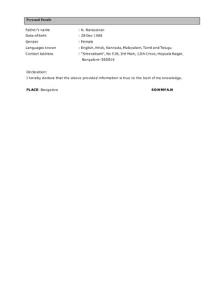 Personal Details
Declaration:
I hereby declare that the above provided information is true to the best of my knowledge.
PLACE: Bangalore SOWMYA.N
Father’s name : K. Narayanan
Date of birth : 28 Dec 1988
Gender : Female
Languages known : English, Hindi, Kannada, Malayalam, Tamil and Telugu
Contact Address : “Sreevatsam”, No 538, 3rd Main, 12th Cross, Hoysala Nagar,
Bangalore- 560016
 
