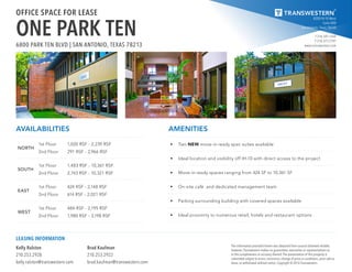 8200 IH-10 West
Suite 800
San Antonio, Texas 78230
T 210.341.1344
F 210.377.2797
www.transwestern.com
The information provided herein was obtained from sources believed reliable;
however, Transwestern makes no guarantees, warranties or representations as
to the completeness or accuracy thereof. The presentation of this property is
submitted subject to errors, omissions, change of price or conditions, prior sale or
lease, or withdrawal without notice. Copyright © 2016 Transwestern.
Kelly Ralston
210.253.2928
kelly.ralston@transwestern.com
Brad Kaufman
210.253.2922
brad.kaufman@transwestern.com
LEASING INFORMATION
OFFICE SPACE FOR LEASE
ONE PARK TEN6800 PARK TEN BLVD | SAN ANTONIO, TEXAS 78213
AVAILABILITIES
NORTH
1st Floor
2nd Floor
1,020 RSF - 2,239 RSF
291 RSF - 2,966 RSF
SOUTH
1st Floor
2nd Floor
1,483 RSF - 10,361 RSF
2,743 RSF - 10,321 RSF
EAST
1st Floor
2nd Floor
424 RSF - 2,148 RSF
614 RSF - 2,021 RSF
WEST
1st Floor
2nd Floor
484 RSF - 2,195 RSF
1,980 RSF - 3,198 RSF
AMENITIES
•	 Two NEW move-in ready spec suites available
•	 Ideal location and visibility off IH-10 with direct access to the project
•	 Move-in ready spaces ranging from 424 SF to 10,361 SF
•	 On-site café and dedicated management team
•	 Parking surrounding building with covered spaces available
•	 Ideal proximity to numerous retail, hotels and restaurant options
 
