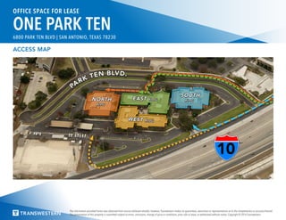 The information provided herein was obtained from sources believed reliable; however, Transwestern makes no guarantees, warranties or representations as to the completeness or accuracy thereof.
The presentation of this property is submitted subject to errors, omissions, change of price or conditions, prior sale or lease, or withdrawal without notice. Copyright © 2016 Transwestern.
OFFICE SPACE FOR LEASE
ONE PARK TEN6800 PARK TEN BLVD | SAN ANTONIO, TEXAS 78230
ACCESS MAP
 