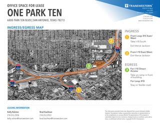 8200 IH-10 West
Suite 800
San Antonio, Texas 78230
T 210.341.1344
F 210.377.2797
www.transwestern.com
The information provided herein was obtained from sources believed reliable;
however, Transwestern makes no guarantees, warranties or representations as
to the completeness or accuracy thereof. The presentation of this property is
submitted subject to errors, omissions, change of price or conditions, prior sale or
lease, or withdrawal without notice. Copyright © 2016 Transwestern.
Kelly Ralston
210.253.2928
kelly.ralston@transwestern.com
Brad Kaufman
210.253.2922
brad.kaufman@transwestern.com
LEASING INFORMATION
OFFICE SPACE FOR LEASE
ONE PARK TEN6800 PARK TEN BLVD | SAN ANTONIO, TEXAS 78213
INGRESS
EGRESS
1
3
2
3
1
2
FREDERICKSBURG
ROAD
ONE PARK TEN
VANCE JACKSON ROAD
From Loop 410 East/
West:
Take I-10 South
Exit Vance Jackson
For I-10 Direct
Access:
Take on-ramp in front
of building
For Loop 410:
Stay on feeder road
From I-10 East/West:
Exit Vance Jackson
INGRESS/EGRESS MAP
 