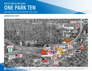 The information provided herein was obtained from sources believed reliable; however, Transwestern makes no guarantees, warranties or representations as to the completeness or accuracy thereof.
The presentation of this property is submitted subject to errors, omissions, change of price or conditions, prior sale or lease, or withdrawal without notice. Copyright © 2016 Transwestern.
OFFICE SPACE FOR LEASE
ONE PARK TEN6800 PARK TEN BLVD | SAN ANTONIO, TEXAS 78230
ONE PARK TEN
CHINA HARBOR
FREDERICKSBURG
ROAD
VANCE JACKSON ROAD
AMENITIES MAP
 