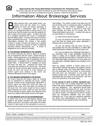 10-10-11
B
efore working with a real estate broker, you
should know that the duties of a broker
depend on whom the broker represents. If
you are a prospective seller or landlord
(owner) or a prospective buyer or tenant (buyer), you
should know that the broker who lists the property for
sale or lease is the owner’s agent. A broker who acts
as a subagent represents the owner in cooperation
with the listing broker. A broker who acts as a buyer’s
agent represents the buyer. A broker may act as an
intermediary between the parties if the parties
consent in writing. A broker can assist you in locating
a property, preparing a contract or lease, or obtaining
financing without representing you. A broker is
obligated by law to treat you honestly.
IF THE BROKER REPRESENTS THE OWNER:
The broker becomes the owner’s agent by entering
into an agreement with the owner, usually through a
written - listing agreement, or by agreeing to act as a
subagent by accepting an offer of subagency from the
listing broker. A subagent may work in a different real
estate office. A listing broker or subagent can assist
the buyer but does not represent the buyer and
must place the interests of the owner first. The buyer
should not tell the owner’s agent anything the buyer
would not want the owner to know because an
owner’s agent must disclose to the owner any
material information known to the agent.
IF THE BROKER REPRESENTS THE BUYER:
The broker becomes the buyer’s agent by entering
into an agreement to represent the buyer, usually
through a written buyer representation agreement. A
buyer’s agent can assist the owner but does not
represent the owner and must place the interests of
the buyer first. The owner should not tell a buyer’s
agent anything the owner would not want the buyer
to know because a buyer’s agent must disclose to the
buyer any material information known to the agent.
IF THE BROKER ACTS AS AN INTERMEDIARY:
A broker may act as an intermediary between the
parties if the broker complies with The Texas Real
Estate License Act. The broker must obtain the written
consent of each party to the transaction to act as an
Approved by the Texas Real Estate Commission for Voluntary Use
Texas law requires all real estate licensees to give the following information about
brokerage services to prospective buyers, tenants, sellers and landlords.
Information About Brokerage Services
Real estate licensee asks that you acknowledge receipt of this information about brokerage services for the licensee’s records.
intermediary. The written consent must state who will
pay the broker and, in conspicuous bold or underlined
print, set forth the broker’s obligations as an
intermediary. The broker is required to treat each
party honestly and fairly and to comply with The
Texas Real Estate License Act. A broker who acts as
an intermediary in a transaction:
(1) shall treat all parties honestly;
(2) may not disclose that the owner will accept a
price less that the asking price unless authorized in
writing to do so by the owner;
(3) may not disclose that the buyer will pay a
price greater than the price submitted in a written offer
unless authorized in writing to do so by the buyer; and
(4) may not disclose any confidential information or
any information that a party specifically instructs the
broker in writing not to disclose unless authorized in
writing to disclose the information or required to do so by
The Texas Real Estate License Act or a court order or if
the information materially relates to the condition of the
property.
With the parties’ consent, a broker acting as an
intermediary between the parties may appoint a person
who is licensed under The Texas Real Estate License
Act and associated with the broker to communicate
with and carry out instructions of one party and
another person who is licensed under that Act and
associated with the broker to communicate with and
carry out instructions of the other party.
If you choose to have a broker represent you,
you should enter into a written agreement with the
broker that clearly establishes the broker’s obligations
and your obligations. The agreement should state
how and by whom the broker will be paid. You have
the right to choose the type of representation, if any,
you wish to receive. Your payment of a fee to a broker
does not necessarily establish that the broker
represents you. If you have any questions regarding
the duties and responsibilities of the broker, you
should resolve those questions before proceeding.
Buyer, Seller, Landlord or Tenant Date
Texas Real Estate Brokers and Salespersons are licensed and regulated by the Texas Real Estate Commission (TREC). If you have a question or complaint
regarding a real estate licensee, you should contact TREC at P.O. Box 12188, Austin, Texas 78711-2188 , 512-936-3000 (http://www.trec.texas.gov)
TREC No. OP-K
 