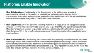 Platforms Enable Innovation
• New Collaborations: Fundamental to the development of the platform, and an area of
precompetitive interest, is the creation of vocabularies, metadata, and ontologies for the
management, integration, and appropriate usage of models. Additionally, APIs for will needed to be
standardized to support integration of COTS and custom packages.
• New Capabilities: Once the Scientific Modeling Platform is in place, there will be opportunities to
innovate (1) in the data provision/model sources area (e.g., IMI2/RADAR), (2) in the areas of model
lifecycle management services (e.g., model validation), statistical/analytical methods (e.g., new
algorithms), and (3) in the overall end-user experience through the creation of new applications and
user interfaces.
• New Business Models: Additionally, as a cloud-hosted and publically available resource (much like
the Google predict API), we envision the Scientific Modeling Platform providing a unique ecosystem
for the broad-scale creation and distribution of models to support pre-competition and open science
and potential monetization of modeling related assets (e.g., data ingestion services, model-ready data
sets, data analysis services, predictive modeling services, models, …).
 