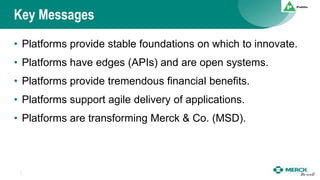 Key Messages
• Platforms provide stable foundations on which to innovate.
• Platforms have edges (APIs) and are open systems.
• Platforms provide tremendous financial benefits.
• Platforms support agile delivery of applications.
• Platforms are transforming Merck & Co. (MSD).
 