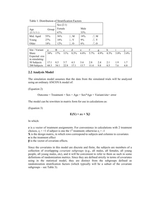 Table 1. Distribution of Stratification Factors
Sex (2:1)
Age Group
(1:½:⅓ )
Female Male
67% 33%
Mid. Aged 55% 36% ♀, M 18% ♂, M
Young 27% 18% ♀, Y 9% ♂, Y
Older 18% 12% ♀, O 6% ♂, O
Site / Variant a B c d e f g h i j
Share 34% 17% 11% 8.5% 6.8% 5.7% 4.9% 4.3% 3.8% 3.4%
Expected size
in simulating:
50 Subjects 17.1 8.5 5.7 4.3 3.4 2.8 2.4 2.1 1.9 1.7
200 Subjects 68.3 34.1 22.8 17.1 13.7 11.4 9.8 8.5 7.6 6.8
2.2 Analysis Model
The simulation model assumes that the data from the simulated trials will be analyzed
using an ordinary ANCOVA model of:
(Equation 2)
Outcome = Treatment + Sex + Age + Sex*Age + Variant/site+ error
The model can be rewritten in matrix form for use in calculations as:
(Equation 3)
E(Y) = zα + Xβ
In which:
z is a vector of treatment assignments. For convenience in calculations with 2 treatment
choices, zj = +1 if subject is one the 1st
treatment; otherwise zj = -1
X is the design matrix, in which rows correspond to subjects and columns to covariates
α is the treatment effect
β is the vector of covariate effects.
Since the covariates in this model are discrete and finite, the subjects are members of a
collection of overlapping covariate subgroups (e.g., all males, all females, all young
people, all young males, etc), and it will be convenient to refer to them as such in some
definitions of randomization metrics. Since they are defined strictly in terms of covariates
using in the statistical model, they are distinct from the subgroups defined as
randomization stratification factors (which typically will be a subset of the covariate
subgroups – see Table 3).
 