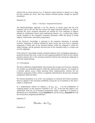 clinical trial as correct guesses (e.g., if observers expect patients to improve on a drug,
but they actually get worse, they may identify treatment groups, though not specific
treatments).
(Equation 4)
Score = | %Correct - Expected (%Correct) |
The Blackwell-Hodges approach is for the observer to always guess that the next
treatment will be the one that best restores the target treatment allocation. In order to
calculate this score, treatment allocations are tracked for every subgroup of subjects
defined by stratification factors (and combinations thereof: e.g., a young male subject
would contribute to the cumulative treatment allocations within the group of young
subjects, within males, and within young males).
If the observer’s knowledge is restricted to the treatment allocations in mutually
exclusive subgroups of subjects (defined by factor levels), the score from a treatment
assignment is based only on the treatment balance within the subgroup to which the
subject belongs, and the potential selection bias for the simulated study is a simple sum
over the subgroups.
If the observer’s knowledge includes treatment balances from overlapping subgroups, a
potential selection bias score is kept for each subgroup (defined by factor levels), and the
potential selection bias is the maximum potential selection bias among the subgroups to
which the subject belongs.
3.1.2 Periodicity
The above definition of predictability only measures the average rate of success, and does
not consider any predictable patterns within the randomization sequence. An example of
a periodic pattern occurs within permuted block randomizations, whereas the last
treatment assignment within a block is completely determined by the previous treatment
assignments within the block.
We measure periodicity in an ad hoc way analogous to a discrete fast Fourier transform,
however applied to the maximum probability among the set of treatment at the time a
subject is randomized.
In a randomization scheme for subjects j, let (pA,j, pB,j, …) be the probabilities of
assigning patient j to the respective treatment A, B, , etc., at the time that subject j was
randomized. Then the set of treatment assignments within a subgroup G of patients is
denoted by the a of probability vectors (Equation 5), and the list pMax (Equation 6) is the
list of maximum assignment probabilities.
(Equation 5)
𝒑 𝑨,𝒋, 𝒑 𝑩,𝒋, … , 𝒑 𝑪,𝒋,   
𝒋∈𝑮
(Equation 6)
 