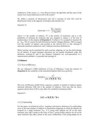 randomness of the system, i.e., if an observer knows the algorithm and the status of the
system, how much randomness is left in the system?
We define a measure of determinism and call it syntropy (a term first used by
Buckminster Fuller as the opposite of entropy), and calculate it as:
(Equation 7)
𝑆𝑦𝑛𝑡𝑟𝑜𝑝𝑦 = 1 −  
log  (𝑝!)
!
!!!
𝐽 ∗ log  (#𝑇)
where J is the number of subjects, #T is the number of treatments, and pj is the
probability of selecting the treatment that was assigned to subject j, at the time of
randomization. In the notation of (Equation 5, if subject j=8 is assigned to treatment B,
p8 = pB,8. This is exactly the Self Information Content -Σlog(pj) (Roman, 1992) averaged
over the number of subjects and rescaled to the interval [0,1] so that syntropy=0
represents maximum randomness, and 1 indicates maximum determinism.
While syntropy can be calculated for each covariate subgroup, we use the total syntropy
for all subjects. If target treatment allocations are not equally distributed, under this
definition, syntropy>0, and if less frequent treatments are over-represented in a
randomization schedule, it is possible that syntropy<0.
3.2 Balance
3.2.1 Loss of Efficiency
We use Atikinson’s (2003) definition of Loss of Efficiency. Using the notation of
(Equation 3), the variability of the estimated treatment effect (α) is given by:
The Loss of Efficiency (LOE) below expresses a penalty in number of subjects against
statistical efficiency (NB: zt
z is the number of subjects). Note also that the above
equation clearly shows LOE to only affect the variability of treatment effect.
Equation 8.
3.2.2 Confounding
For this paper, we defined an ad hoc, simplistic and intuitive definition of a confounding
score as the total number of subjects in stratification subgroups in which all subjects are
assigned to a single treatment. E.g., if 5 young male subjects are all on the same
treatment, they add 5 points to the score; If also 2 young female subjects are all on the
same treatment, they add 2 points to the score; Furthermore, if all young people are on
Var( ˆα)=
σ 2
zt
z−zt
X(Xt
X)−1
Xt
z
LOE = zt
X(Xt
X)−1
Xt
z
 
