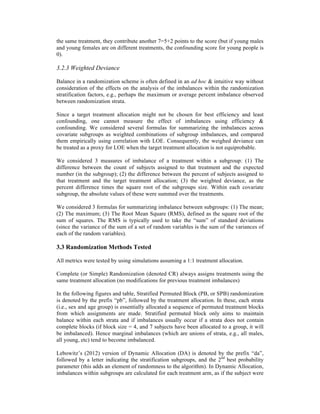 the same treatment, they contribute another 7=5+2 points to the score (but if young males
and young females are on different treatments, the confounding score for young people is
0).
3.2.3 Weighted Deviance
Balance in a randomization scheme is often defined in an ad hoc & intuitive way without
consideration of the effects on the analysis of the imbalances within the randomization
stratification factors, e.g., perhaps the maximum or average percent imbalance observed
between randomization strata.
Since a target treatment allocation might not be chosen for best efficiency and least
confounding, one cannot measure the effect of imbalances using efficiency &
confounding. We considered several formulas for summarizing the imbalances across
covariate subgroups as weighted combinations of subgroup imbalances, and compared
them empirically using correlation with LOE. Consequently, the weighed deviance can
be treated as a proxy for LOE when the target treatment allocation is not equiprobable.
We considered 3 measures of imbalance of a treatment within a subgroup: (1) The
difference between the count of subjects assigned to that treatment and the expected
number (in the subgroup); (2) the difference between the percent of subjects assigned to
that treatment and the target treatment allocation; (3) the weighted deviance, as the
percent difference times the square root of the subgroups size. Within each covariate
subgroup, the absolute values of these were summed over the treatments.
We considered 3 formulas for summarizing imbalance between subgroups: (1) The mean;
(2) The maximum; (3) The Root Mean Square (RMS), defined as the square root of the
sum of squares. The RMS is typically used to take the “sum” of standard deviations
(since the variance of the sum of a set of random variables is the sum of the variances of
each of the random variables).
3.3 Randomization Methods Tested
All metrics were tested by using simulations assuming a 1:1 treatment allocation.
Complete (or Simple) Randomization (denoted CR) always assigns treatments using the
same treatment allocation (no modifications for previous treatment imbalances)
In the following figures and table, Stratified Permuted Block (PB, or SPB) randomization
is denoted by the prefix “pb”, followed by the treatment allocation. In these, each strata
(i.e., sex and age group) is essentially allocated a sequence of permuted treatment blocks
from which assignments are made. Stratified permuted block only aims to maintain
balance within each strata and if imbalances usually occur if a strata does not contain
complete blocks (if block size = 4, and 7 subjects have been allocated to a group, it will
be imbalanced). Hence marginal imbalances (which are unions of strata, e.g., all males,
all young, etc) tend to become imbalanced.
Lebowitz’s (2012) version of Dynamic Allocation (DA) is denoted by the prefix “da”,
followed by a letter indicating the stratification subgroups, and the 2nd
best probability
parameter (this adds an element of randomness to the algorithm). In Dynamic Allocation,
imbalances within subgroups are calculated for each treatment arm, as if the subject were
 