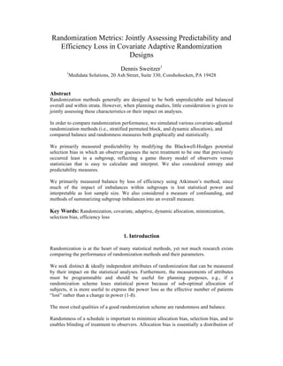 Randomization Metrics: Jointly Assessing Predictability and
Efficiency Loss in Covariate Adaptive Randomization
Designs
Dennis Sweitzer1
1
Medidata Solutions, 20 Ash Street, Suite 330, Conshohocken, PA 19428
Abstract
Randomization methods generally are designed to be both unpredictable and balanced
overall and within strata. However, when planning studies, little consideration is given to
jointly assessing these characteristics or their impact on analyses.
In order to compare randomization performance, we simulated various covariate-adjusted
randomization methods (i.e., stratified permuted block, and dynamic allocation), and
compared balance and randomness measures both graphically and statistically.
We primarily measured predictability by modifying the Blackwell-Hodges potential
selection bias in which an observer guesses the next treatment to be one that previously
occurred least in a subgroup, reflecting a game theory model of observers versus
statistician that is easy to calculate and interpret. We also considered entropy and
predictability measures.
We primarily measured balance by loss of efficiency using Atkinson’s method, since
much of the impact of imbalances within subgroups is lost statistical power and
interpretable as lost sample size. We also considered a measure of confounding, and
methods of summarizing subgroup imbalances into an overall measure.
Key Words: Randomization, covariate, adaptive, dynamic allocation, minimization,
selection bias, efficiency loss
1. Introduction
Randomization is at the heart of many statistical methods, yet not much research exists
comparing the performance of randomization methods and their parameters.
We seek distinct & ideally independent attributes of randomization that can be measured
by their impact on the statistical analyses. Furthermore, the measurements of attributes
must be programmable and should be useful for planning purposes, e.g., if a
randomization scheme loses statistical power because of sub-optimal allocation of
subjects, it is more useful to express the power loss as the effective number of patients
“lost” rather than a change in power (1-ß).
The most cited qualities of a good randomization scheme are randomness and balance.
Randomness of a schedule is important to minimize allocation bias, selection bias, and to
enables blinding of treatment to observers. Allocation bias is essentially a distribution of
 
