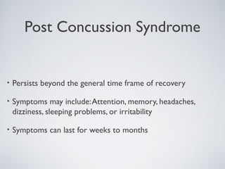 Post Concussion Syndrome
• Persists beyond the general time frame of recovery
• Symptoms may include:Attention, memory, headaches,
dizziness, sleeping problems, or irritability
• Symptoms can last for weeks to months
 