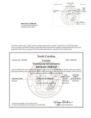 MICHAEL PORTER
7341 BALANCING ROCK CT.
CHARLOTTE NC 28262
North Carolina
License No: 1495340 License NPN: 1495340
MICHAEL PORTER
LICENSE TYPE LINES OF AUTHORITY
LOA
EFFECTIVE
DATE
LICENSE
FIRST
ACTIVE
DATE
Producer Life 10/06/2016 08/24/2016
Accident & Health or
Sickness
08/24/2016
Commissioner Of Insurance
This license shall remain in effect until the expiration date unless cancelled, surrendered or revoked. Individuals
who are licensed as Insurance Producers and/or Bail Bond licensees must complete continuing education and pay all
applicable renewal fees as required by North Carolina administrative code prior to the expiration date.
North Carolina
License No: 1495340 License NPN: 1495340
Department Of Insurance
MICHAEL PORTER
Who has fulfilled all of the conditions of eligibility imposed by the General Statutes of North Carolina and is hereby
licensed by this State (in the capacity stated below) and granted the privilege to act with the authority of this license. It
shall be valid until cancelled, surrendered or revoked.
LICENSE TYPE LINES OF AUTHORITY
LOA
EFFECTIVE
DATE
LICENSE
FIRST
ACTIVE DATE
Producer Life 10/06/2016 08/24/2016
Accident & Health or Sickness 08/24/2016
For questions regarding a license please contact
the North Carolina Department of Insurance at: 919-807-6800 Commissioner Of Insurance
 