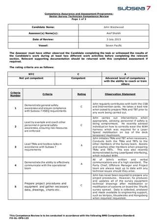 Competence Assurance and Assessment Programme :
Senior Survey Technician Competence Review
Page 1 of 3
This Competence Review is to be conducted in accordance with the following BMS Competence Standard:
FO-GL-OPS-123
Candidate Name: John Westwood
Assessor(s) Name(s): Aref Sheikh
Date of Review: 3 July 2015
Vessel: Seven Pacific
The Assessor must have either observed the Candidate completing the task or witnessed the results of
the Candidate’s work during at least two different work activities before completing the relevant
section. Relevant supporting documentation should be returned with this completed assessment if
required.
The rating criteria are as follows:
NYC C A
Not yet competent Competent Advanced level of competence
with the ability to coach or train
others
Criteria
Number
Criteria Rating Observation Statement
1
Demonstrate general safety
awareness and ensure compliance
with Subsea 7 HSEQ requirements
C
John regularly contributes with both the CSB
and Intervention cards. He takes a lead role
when asked to prepare TRAs and TBT prior to
any work being carried out.
2
Lead by example and coach other
personnel in general safety
awareness, ensuring risk measures
are enforced
C
John carries out interventions when
appropriate, advising personnel if safety is
being compromised. He recently advised
individual on how to correctly wear the WAH
harness which was required for a Laser
Speed mobilisation on top of the deck
tensioner/ mushroom.
3
Lead TRAs and toolbox talks in
accordance with Subsea 7
requirements
A
John initiates TRAs and TBT when necessary.
Conducts both the TRAs and TBTs to the
other members of the Survey team. Assists
and coaches other members when preparing
TRAs and TBTs. This was also recently
demonstrated during LaserSpeed interfacing,
which included WAH.
4
Demonstrate the ability to effectively
communicate with the operational
team
A
All of John’s written and verbal
communications are of a high standard. The
Party Chief, Offshore Manager and Project
team are always kept up to date with any
technical issues should they arise.
5
Prepare project procedures and
equipment and gather necessary
data, drawings, charts etc.
C
John has never been required to prepare any
project procedures. However, he produces
and updates all of the survey equipment
technical drawings after mobilisation or
modification of systems on board the 7Pacific
survey spread. Data is collected, analysed
and made available to engineering support,
such as Veripos, Visualworks and Kongsberg
when required/ requested.
 