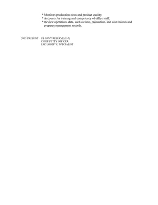* Monitors production costs and product quality.
* Accounts for training and competency of office staff.
* Review operations data, such as time, production, and cost records and
prepares management records.
2007-PRESENT US NAVY RESERVE (E-7)
CHIEF PETTY OFFICER
LSC LOGISTIC SPECIALIST
 