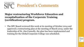 President’s Comments
Major restructuring Workforce Education and
recapitalization of the Corporate Training
(certification) program.
• The SPC Board reviewed this work at its meeting of October 2014 and
approved a restructuring plan at the meeting of March 2015; under the
leadership of Dr. Jim Connolly, the plan has been implemented and
training for the Global Corporate College was scheduled;
1
 