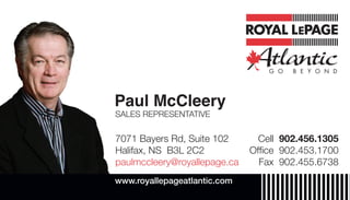 Paul McCleery
7071 Bayers Rd, Suite 102
Halifax, NS B3L 2C2
paulmccleery@royallepage.ca
Cell 902.456.1305
Ofﬁce 902.453.1700
Fax 902.455.6738
www.royallepageatlantic.com
SALES REPRESENTATIVE
 