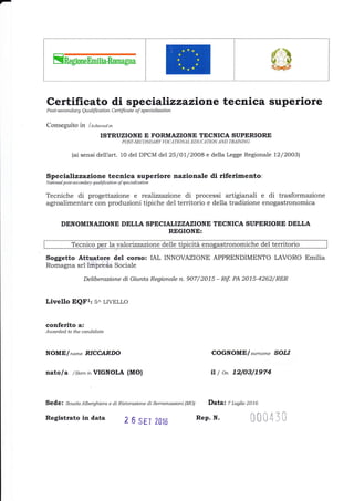 I
;E@
Certificato di spe cializzazione tecnica superiore
Post-se mndary Qu alification Certificate of spe cialization
Conseguito in lAchieved in
ISTRUZIONE E FORMAZIONE TECNICA SUPERIORE
POST-SECONDARY VOCATIONAL EDUCATION AND TRAINING
(ai sensi dell'art. 10 del DPCM del25/Ol/2008 e della Legge Regionale L2/2OO3)
Specializ zazTone tecnica superiore nazionale di riferimento :
National post-se condary qtnlifi cation of spe ci alization
Tecniche di progettazione e realizzazione di processi artigianali e di trasformazione
agroalimentare con produzioni tipiche del territorio e della tradizione enogastronomica
DENOM INAZIONE DELLA SPECIALI ZZAZIONE TECNICA SUPERIO RE DELLA
REGIONE:
I
I
I
Tecnico per la,valortzzazione delle tipicità enogastronomiche del territorio
Soggetto Attuatgrg del corso: IAL INNOVAZIONE APPRENDIMENTO LAVORO Emilia
Romagna srl Imirreda Sociale
Deliberazione di Giunta Regionale n. 907/ 2015 - Rif. PA 2015-4262/ RER
Livello EQFI: 5^ LIVELLO
conferito a:
Auarded to the candidate
NOME/name RICCARDO
nato I a /Born inVIGNOLA (MO)
Sede: Scuola Alberghiera e di Rbtorazione di Serramazzoni (MO) Data: 7 Lugtio 2016
COGNOMEI s,r,name SOLI
il I on 72/03/7974
000430Registrato in data Z 6 SET 2016 Rep. N.
 