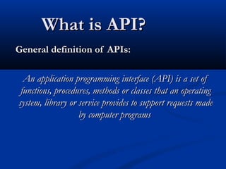 What is API?What is API?
General definition of APIs:General definition of APIs:
An application programming interface (API) is a set ofAn application programming interface (API) is a set of
functions, procedures, methods or classes that an operatingfunctions, procedures, methods or classes that an operating
system, library or service provides to support requests madesystem, library or service provides to support requests made
by computer programsby computer programs
 