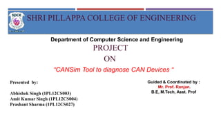 Department of Computer Science and Engineering
SHRI PILLAPPA COLLEGE OF ENGINEERING
PROJECT
ON
“CANSim Tool to diagnose CAN Devices “
Guided & Coordinated by :
Mr. Prof. Ranjan.
B.E, M.Tech, Asst. Prof
Presented by:
Abhishek Singh (1PL12CS003)
Amit Kumar Singh (1PL12CS004)
Prashant Sharma (1PL12CS027)
 