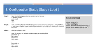 Step 1 : Open Savefile Dialog and allow the user to enter the filename.
If (filename is valid)
go to step 2
else
abort
Step 2 : static extern long WritePrivateProfileString(string Section, string Key, string Value, string FilePath);
/* static extern long GetPrivateProfileString(string Section, string Key, string Value, string FilePath);
for Load */
Step 3 : Using the function in Step 2
Write the values in the filename.ini row by row in the following format.
[SECTION 1]
key1=value1
key2=value2
key3=value3
.
.
[SECTION 2]
key1=value1
key2=value2
.
.
3. Configuration Status (Save / Load )
Functions Used
Void savecfg();
Void loadcfg();
Void WritePrivateProfileString();
Void GetPrivateProfileString();
 
