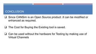 CONCLUSION
 Since CANSim is an Open Source product .It can be modified or
enhanced as required.
 The Cost for Buying the Existing tool is saved.
 Can be used without the hardware for Testing by making use of
Virtual Channels
 