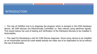 INTRODUCTION
 The role of CANSim tool is to diagnose the program which is dumped in the CAN Hardware
device. All CAN devices are Electronically Controlled i.e. they interact using electrical signals.
This would reduce the cost of testing and Verification of the Hardware Devices to be installed in
Automobiles.
 The need for Developing a tool for CAN Device diagnosis. Since every device to be installed
on an Automobile cannot be crash tested directly we make use of an Application to do so without
the use of Automobile.
 