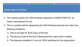 EXISTING SYSTEM
 The existing system for CAN Hardware diagnosis is CANALYZER Pro by
Vector International Pvt Ltd.
 This is a perfect tool for diagnosing the CAN Hardware devices but it also has
following limitations :
1) Cost is too high for Each Copy of the tool.
2) The Source Code of the tool is Restricted from users.(Can’t modify)
3) The features available in it are not 100% satisfying for the organization.
 