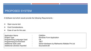 PROPOSED SYSTEM
A Software tool which would provide the following Requirements :
 Open source tool.
 Cost Considerations.
 Ease of use for the user.
Application Name : CANSim
Project Type : Windows Form Application
Programming Language Used : C#
Programming Environment : .NET
Additional Tools used : Vector-Hardware by Mathworks Matlabs Pvt Ltd
Additional Libraries Imported : SourceGrid.dll
 