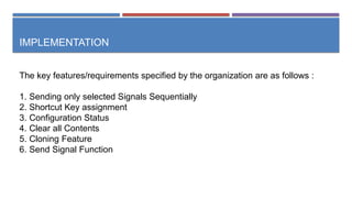 IMPLEMENTATION
The key features/requirements specified by the organization are as follows :
1. Sending only selected Signals Sequentially
2. Shortcut Key assignment
3. Configuration Status
4. Clear all Contents
5. Cloning Feature
6. Send Signal Function
 