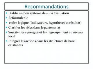 Recommandations
 Etablir un bon système de suivi évaluation
 Reformuler le
 cadre logique (Indicateurs, hypothèses et résultat)
 Clarifier les rôles dans le partenariat
 Susciter les synergies et les regroupement au niveau
local
 Intégrer les actions dans les structures de base
existantes
 