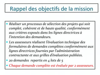 Rappel des objectifs de la mission
 Réaliser un processus de sélection des projets qui soit
complet, cohérent et de haute qualité, conformément
aux critères exposés dans les lignes directrices à
l’intention des demandeurs.
 Les assesseurs réalisent l’évaluation technique des
formulaires de demandes complètes conformément aux
lignes directrices fournies par l'administration
contractante et aux grilles d’évaluation publiées.
 20 demandes repartis en 4 lots de 5
 Chaque demande complète est évaluée par 2 assesseurs.
 