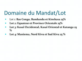 Domaine du Mandat/Lot
 Lot 1: Bas Congo, Bandundu et Kinshasa 25%
 Lot 2: Equateur et Province Orientale 25%
 Lot 3: Kasaï Occidental, Kasaï Oriental et Katanga 25
%
 Lot 4: Maniema, Nord Kivu et Sud Kivu 25 %
 