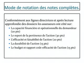 Mode de notation des notes complètes.
Conformément aux lignes directrices et après lecture
approfondie des dossiers les assesseurs ont côté sur:
 La capacité financière et opérationnelle du demandeur
(20 pts)
 Le report de la pertinence de l’action (30 pts)
 L’efficacité et faisabilité de l’action (20 pts)
 La durabilité de l'action (15 pts)
 Le budget et rapport coût-efficacité de l’action (15 pts)
 