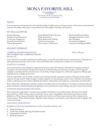 1 of 2
MONA FAVORITE-HILL
mlfavoritehill@gmail.com
619-876-0568
1750 Meridian, #6185, San Jose, CA 95125
www.linkedin.com/in/mlfavoritehill
PROFILE
Communications professional with a thorough knowledge of public agency, local government, infrastructure and community
outreach. Providing a fresh, clear, conversational style with emphasis on clarity and creativity.
KEY SKILLS & EXPERTISE
Strategic Planning
Integrated Communications
Community Engagement
Internal Communications
Change Management
Social Media & Online Presence
Public Information
Media Relations & Training
Crisis Communications
Cross-Agency Collaboration
Multimedia Writing/Editing
Managing Productive Teams
Key Messaging
Governance Guidelines
Corporate Social Responsibility
RELEVANT EXPERIENCE
COMMUNICATIONS CONSULTANT
ML FAVORITE-HILL COMMUNICATIONS
San Jose, CA
08/11 to Present
I am a full service consultant specializing in public agency, non-profit and small business communications: I help agencies
and organizations develop a clear concise voice and tell their story. I translate the complex into conversation.
STRATEGIC PLANNING
Craft communication plans aligned to organizational mission, goals and objectives. Develop key messaging reinforced
throughout all communication. Design both long & short term branding and marketing strategies. Create integrated
campaigns, including internal communications, social media, change management, community engagement. Manage plan
implementation on budget and on time.
Educate stakeholders and the public on policy issues utilizing culturally appropriate mediums. Maximize positive public
exposure through ‘earned’ media strategies. Conduct employee in-reach; gauging sensitive issues, defining communication
barriers, exploring potential solutions. Rebuild and improve relationships with employees, communities and stakeholders.
Write and produce talking points, speeches, employee briefings and customer response. C-Leveling counseling, media and
public information training. Develop and implement crisis communications plans. Design and assess metrics and analytics.
COMMUNICATIONS & PUBLIC RELATIONS
Draft and produce appropriate communication materials/information in any medium (print, electronic/web-based,
personalized etc.) Write, design and edit newsletters, house organs, infographics, annual reports and other essential
publications. Write, design and produce high quality ads, brochures, bill inserts, presentations, films, training videos,
showcase pieces. Write, edited and place magazine articles, blog posts and intranet content. Develop and/or upgrade web
content and visuals.
NON-PROFIT DEVELOPMENT
In addition to the services described above, I offer non profits assistance with
§ Image development
§ Fundraising strategic planning and implementation
§ Organizational structure
§ Board development
 