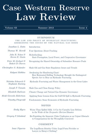 Case Western Reserve
Law Review
Volume 63 Summer 2013 Issue 4
symposium
the law and policy of hydraulic fracturing:
addressing the issues of the natural gas boom
Jonathan L. Entin Introduction
Thomas W. Merrill Four Questions About Fracking
John R. Nolon &
Steven E. Gavin
Hydrofracking:
State Preemption, Local Power, and Cooperative Governance
Peter M. Gerhart &
Robert D. Cheren
Recognizing the Shared Ownership of Subsurface Resource Pools
Christopher S. Kulander Shale Oil and Gas State Regulatory Issues and Trends
Kalyani Robbins Awakening the Slumbering Giant:
How Horizontal Drilling Technology Brought the Endangered
Species Act to Bear on Hydraulic Fracturing
Nicholas Schroeck &
Stephanie Karisny
Hydraulic Fracturing and Water Management in the Great Lakes
Joseph P. Tomain Shale Gas and Clean Energy Policy
Elizabeth Burleson Climate Change and Natural Gas Dynamic Governance
Heidi Gorovitz Robertson Applying Some Lessons from the Gulf Oil Spill to Hydraulic Fracturing
Timothy Fitzgerald Frackonomics: Some Economics of Hydraulic Fracturing
notes
Emily Myers Worse Than Spilled Milk: A Cry for Casualty Loss Reform
in the Wake of the Deepwater Horizon Disaster
Gregory P. Scholand Re-Punishing the Innocent: False Confession as an Unjust Obstacle
to Compensation for the Wrongfully Convicted
comment
Isaac Figueras The LegalZoom Identity Crisis: Legal Form Provider or
Lawyer in Sheep’s Clothing?
Volume
63
Issue
4
Pages
965
to
1441
CaseWesternReserveLawReview
Summer
2013
 