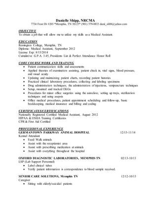Danielle Shipp, NRCMA
7734 Frost Dr #203 *Memphis, TN 38125* (901) 579-0833 danii_sh88@yahoo.com
OBJECTIVE
To obtain a job that will allow me to utilize my skills as a Medical Assistant.
EDUCATION
Remington College, Memphis, TN
Diploma: Medical Assistant, September 2012
License Exp: 8/15/2014
Cumulative G.P.A. 3.45, Presidents List & Perfect Attendance Honor Roll
CORE COURSE WORK AND TRAINING
 Patient communication skills and assessments
 Applied theories of examination assisting, patient check in, vital signs, blood pressure,
and visual acuity
 Updating and maintaining patient charts, recording patient histories
 Practiced clinical laboratory procedures, collecting and labeling specimens
 Drug administration techniques, the administration of injections, venipuncture techniques
 Setup, mounted and tracked EKGs
 Procedures for minor office surgeries using the autoclave, setting up trays, sterilization
techniques and using asepsis
 Office medical procedures, patient appointment scheduling and follow-up, basic
bookkeeping, medical insurance and billing and coding
CERTIFICATES/CERTIFICATIONS
Nationally Registered Certified Medical Assistant, August 2012
HIPAA & OSHA Training Certificates
CPR & First Aid Certified
PROFESSIONAL EXPERIENCE
GERMANTOWN PARKWAY ANIMAL HOSPITAL 12/13-11/14
Kennel Attendant
 Feed/ Walk animals
 Assist with the receptionist area
 Assist with prescribing medication at animals
 Assist with everything throughout the hospital
OXFORD DIAGNOSTIC LABORATORIES, MEMPHIS TN 02/13-10/13
LSP (Lab Support Personnel)
 Label clinical tubes
 Verify patient information is correspondence to blood sample received.
SENIOR CARE SOLUTIONS, Memphis TN 12/12-10/13
Caregiver
 Sitting with elderly/suicidal patients
 