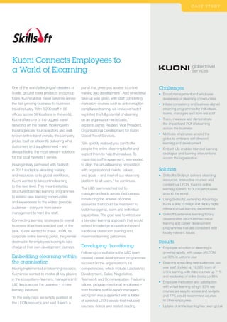 Kuoni Connects Employees to
a World of Elearning
C A S E S T U D Y
Challenges
•	Boost management and employee
awareness of elearning opportunities
•	Initiate competency and business-aligned
elearning programmes for individuals,
teams, managers and front-line staff
•	Track, measure and demonstrate
the impact and ROI of elearning
across the business
•	Motivate employees around the
globe to embrace self-directed
learning and development
•	Embed fully enabled blended learning
strategies and learning interventions
across the organisation
Solution
•	Skillsoft’s Skillport delivers elearning
resources, interactive courses and
content via LEON, Kuoni’s online
learning system, to 3,200 employees
around the world
•	Using Skillsoft Leadership Advantage,
Kuoni is able to design and deploy highly
relevant virtual learning experiences
•	Skillsoft’s extensive learning library
disseminates structured technical
training and career development
programmes that are consistent with
locally-relevant issues
Results
•	Employee adoption of elearning is
growing rapidly, with usage of LEON
up 36% in just one year
•	Elearning is reaching new audiences; last
year staff clocked up 12,625 hours of
online learning, with video courses up 71%
and readership of online books up 86%
•	Employee motivation and satisfaction
with virtual learning is high; 83% say
courses are easy to access and navigate
and 77% would recommend courses
to other employees
•	Uptake of online learning has been global
One of the world’s leading wholesalers of
hotels, ground travel products and group
tours, Kuoni Global Travel Services serves
the fast growing business-to-business
travel industry. With 3,200 staff in 86
offices across 38 locations in the world,
Kuoni offers one of the biggest travel
networks on the planet. Working with
travel agencies, tour operators and well-
known online travel portals, the company
prides itself on efficiently delivering what
customers and suppliers need – and
always finding the most relevant solutions
for the local markets it serves.
Having initially partnered with Skillsoft
in 2011 to deploy elearning training
and resources to its global workforce,
Kuoni wanted to take online learning
to the next level. This meant initiating
structured blended learning programmes
to extend new learning opportunities
and experiences to the widest possible
audience – everyone from senior
management to front-line staff.
Connecting learning strategies to overall
business objectives was just part of the
task. Kuoni wanted to make LEON, its
corporate online learning portal, the premier
destination for employees looking to take
charge of their own development journeys.
Embedding elearning within
the organisation
Having implemented an elearning resource,
Kuoni now wanted to involve all key players
in the ecosystem – learners, managers and
LD leads across the business – in new
learning initiatives.
“In the early days we simply pointed at
the LEON resource and said ‘Here’s a
portal that gives you access to online
training and development’. And while initial
take-up was good, with staff completing
mandatory courses such as anti-corruption
compliance training, we knew we hadn’t
exploited the full potential of elearning
on an organisation-wide basis,”
explains James Reuben, Vice President,
Organisational Development for Kuoni
Global Travel Services.
“We quickly realised you can’t offer
people the entire elearning buffet and
expect them to help themselves. To
maximise staff engagement, we needed
to align the virtual learning proposition
with organisational needs, values
and goals – and market our elearning
platform to all users,” he continues.
The LD team reached out to
management leads across the business,
introducing the arsenal of online
resources that could be mustered to
build managerial, team and individual
capabilities. The goal was to introduce
a blended learning approach that would
extend knowledge acquisition beyond
traditional classroom training and
maximise learning outcomes.
Developing the offering
Following consultations the LD team
created career development programmes
focused on the organisation’s 16
competencies, which include Leadership
Development, Sales, Negotiation,
Teamwork and Communication. Featuring
tailored programmes for all employees –
from frontline staff to senior managers,
each plan was supported with a folder
of selected LEON assets that included
courses, videos and related reading.
 