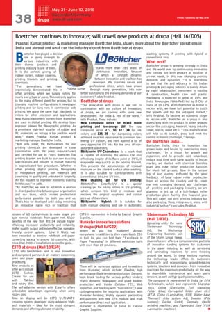 Print & Publishing Apr-May 2016
 Career
strokes of 60 cycles/minute to make staple pin
type exercise notebooks from paper reel. Major
benefits of the new Bolt RB104 include higher
efficiency, increased productivity and reliability,
higher quality output and more effective, operator-
friendly control systems. Line O Matic has
been rewarded by exercise notebook and paper
converting society in around 50 countries, with
more than 2000 + installations across the globe.
CITO at drupa (Hall 10/E59)
CITO sets benchmarks and is your innovative
and competent partner in all matters concerning
print and paper
processing.
New products on
offer will include
CITO Cushion
Crease for use
with flat-bed
and rotary dies.
The self-adhesive version with EasyFix offers
unbeatable advantages especially when using
rotary dies.
Also on display will be CITO ULTIMATE
creasing system, developed using advanced high-
tech materials – ideal for the most stringent
demands and offering ultimate reliability.
CITO is represented in India by Capital Graphic
Supplies.
Hunkeler innovative solutions
@ drupa (Hall 8a/C20)
Where do you find Hunkeler? Almost
everywhere. In addition to their main booth C20
in Hall 8a, you can find their “Excellence in
Paper Processing” in different exhibition halls
with more than 20 solutions.
There will be numerous updates and innovations
from Hunkeler, which include: Flexible, high
performance Book-on-demand solution; Dynamic
book block feeding for various perfect binders;
Highly dynamic Newspaper and glued booklet
production with Folder Collator FC7; Web
inspection and tracking with “huncontrol”; Laser
cutting/engraving for security applications with
Hunkeler finishing; Highly dynamic perforating
and punching with new DP8 module; and High
performance direct mail application.
Hunkeler is represented in India by Capital
Graphic Supplies.
Steinemann Technology AG
(Hall 1/B18)
Operating under the name
Steinemann Technology
AG, the Mechanical
Engineering business unit
of the Stürm Group (www.
stuermsfs.com) offers a comprehensive portfolio
of innovative sanding systems for customers
in the panel industry, as well as varnishing
and laminating machines for print finishing
around the world. In these exciting markets,
the technology leader offers its customers
technically and economically ground-breaking
systems, solutions and services – from innovative
machines for maximum productivity, all the way
to dependable maintenance and spare parts
services, as well as high-quality consumables.
The company is represented in India by SRK
Technologies, which also represents Shanghai
Yoco, China (Die-cutter, Foil stamping,
Folder Gluer, Corrugated folder gluer etc);
MTM, China (Lamination, PUR, Water base,
Thermal); Albo system AB, Sweden (Pile
turners); Gockel GmbH, Germany (Knife
grinding machine); and Paperplast, Italy (PUR
Lamination machine).
B
oettcher has played a decisive
role in giving strength to
various industries with
their diverse products and
printing industry is one of them.
It is the perfect synergy of
rubber rollers, rubber covering,
printing blankets and printing
chemicals.
“For generations, we have
impressively demonstrated this in
offset printing, where we supply rollers for
nearly every type of press.This not only applies
to the many different sheet fed presses, but to
changing machine configurations in newspaper
printing and for long runs in commercial web
printing. We apply the same high standards to
rollers for other processes and applications.
New fluoro-elastomeric rollers from Boettcher
are used in digital printing. We develop laser
engraved sleeves for flexographic printing. As
a prominent high-tech supplier of rubber and
PU materials, we occupy a top position world
wide,” shares Prabhat Kumar, product &
marketing manager, Boettcher India.
“Not only roller, the formulations for our
printing chemicals are developed in close
coordination with the press manufacturers
and certified for use by Fogra Boettcher. Top
printing blanket are built to our own exacting
specifications and brought to market maturity
in sophisticated test procedures. Whether in
offset printing, digital printing, flexography
or rotogravure printing, our materials are
convincing in quality and unbeaten in longevity.
All this equates to improved economic viability
for the user,” he adds.
“At Boettcher, we seek to establish a relation
in direct partnership between your organisation
and our team, which makes professional
performance possible for both you and us.
That’s how we developed until today, remaining
an innovative name rich in tradition that
stands more than ‘285 years’ of
continuous innovation, because
of which a constant dynamic
between innovation and tradition has
developed. We translate values and
professional ethics, which have grown
through many generations, into ever
better solutions to the evolving demands of our
customers,” adds Prabhat.
Boettcher at drupa
“Our association with drupa is age old. In
continuation with our culture of innovation,
at drupa, we are coming with some new
development for India & rest of the world,”
tells Prabhat.These include:
New compound series for mixed mode
printing and low-energy UV: The new
compound series 277 30, 377 38 for ink
rollers and 135 25 for dampening rollers
achieved excellent resistance to common low-
energy UV colours, and even against a lot of
very aggressive UV inks for the area of non-
absorbent substrates.
Böttcherin UV-Chameleon: Is a wash that
is capable of dissolving the various UV inks
effectively. Inspite of its flame point of 79°C, it
evaporates very quickly on the printing blanket.
This prevents the accumulation of residual
moisture on the blanket surface after washing.
It is also suitable for combi-printing with
conventional inks and UV inks.
New cleaning gel for UV printing:
BöttcherPro Cleanfix-UV is a special
cleaning gel for inking rollers in UV printing,
which removes this kind of residues and
restores the original roughness and colour
pick-up of the rollers
Böttcherin Hybrid: It is suitable for
both manual cleaning and use in automatic
washing systems, if printing with hybrid or
conventional inks.
What next?
Boettcher group is growing strongly in India
and the world over by continuously innovating
and coming out with product as solution of
un-met needs, in this ever changing printing
demands and dynamics. “It is heartening
to see that life and vibrancy in the Indian
printing & packaging industry is mainly driven
by rapid urbanisation, investment in housing
& construction, health care and plastic.
Packaging is expected to grow at 15% and
India Newspaper (Web-Fed) led by B-City of
India at 10-12%. With Boettcher as brand to
reckon with, we have full potential to catch
the growth and tap the untapped market,”
tells Prabhat. To become an economic player
to reckon with, Boettcher as a group is also
diversifying with its product in other growing
sector like packaging, handrail, heavy industry
(steel, textile, wood etc.). “This diversification
will help us to sustain, grow and meet the
coming economic challenges,” he says.
On Boettcher India…
Boettcher India, since its inception, has
grown leaps and bound by overcoming many
challenges. “In a thrust for growth and
expansion, and to provide cost advantage,
reduce lead time with same quality in Indian
market, we started with chemical blending
plant and tube roller production facilities
for sheet fed presses. Now in the second
leg of our journey, enthused by the good
feedback of local rubber roller production
from all across the country and to meet
the ever changing demand and challenges
of printing and packaging Industry, we are
planning to set up of a full-fledged roller
production plant facility this financial year.
This will cater not only printing industry but
also packaging, flexo, rotogravure, along with
industrial sector,” concludes Prabhat.
Boettcher continues to innovate; will unveil new products at drupa (Hall 16/D05)
Prabhat Kumar,product & marketing manager,Boettcher India,shares more about the Boettcher operations in
India and abroad and what can the industry expect from Boettcher at drupa.
 