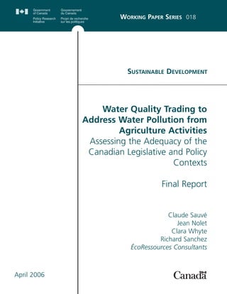 SUSTAINABLE DEVELOPMENT
WORKING PAPER SERIES 018
Water Quality Trading to
Address Water Pollution from
Agriculture Activities
Assessing the Adequacy of the
Canadian Legislative and Policy
Contexts
Final Report
Claude Sauvé
Jean Nolet
Clara Whyte
Richard Sanchez
ÉcoRessources Consultants
April 2006
 