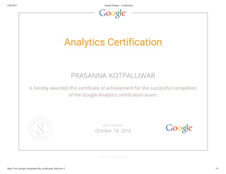 4/20/2015 Google Partners - Certification
https://www.google.com/partners/#p_certification_html;cert=3 1/1
Analytics Certification
PRASANNA KOTPALLIWAR
is hereby awarded this certificate of achievement for the successful completion
of the Google Analytics certification exam.
GOOGLE.COM/PARTNERS
VALID THROUGH
October 18, 2016
 