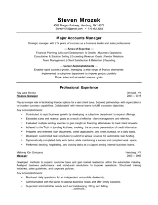 …continued…
Steven Mrozek
4589 Morgan Parkway, Hamburg, NY 14075
Stevo14075@gmail.com • 716.462.3283
Major Accounts Manager
Strategic manager with 21+ years of success as a business leader and sales professional
— Areas of Expertise —
Financial Planning | Account Development & Growth | Business Operations
Consultative & Solution Selling | Exceeding Revenue Goals | Vendor Relations
Team Management | Client Satisfaction & Retention | Reporting
— Career Accomplishments —
Enabled rapid business growth, leveraging a wide range of finance alternatives
Implemented a sub-prime department to improve product portfolio
Drove sales and exceeded revenue goals
Professional Experience
Ray Laks Honda Orchard, NY
Finance Manager 2003 – 2017
Played a major role in facilitating finance options for a vast client base. Secured partnerships with organizations
to broaden business capabilities. Collaborated with internal teams to fulfill corporate objectives.
Key Accomplishments:
 Contributed to rapid business growth by developing a sub-prime department to expand offerings.
 Exceeded sales and revenue goals as a result of effective client management and referrals.
 Evaluated multiple lending sources to gain insight on financing alternatives to meet client requests.
 Adhered to the Truth in Lending Act laws, involving the accurate presentation of credit information.
 Prepared and reviewed loan documents, credit applications, and credit bureaus on a daily basis.
 Developed customized deal structures to submit to various sources for automobile loan funding.
 Systematically completed daily work tasks, while maintaining a secure and compliant work space.
 Performed desking, negotiating, and closing tasks as a support among internal business teams.
Maloney Car Company Hamburg, NY
Manager 2000 – 2003
Developed methods to expand customer base and gain market leadership within the automobile industry.
Analyzed business performance and introduced resolutions to improve operations. Structured training
initiatives, sales guidelines, and corporate policies.
Key Accomplishments:
 Monitored daily operations for an independent automobile dealership.
 Communicated with the owner to assess business needs and offer timely solutions.
 Supported administrative needs such as bookkeeping, titling, and billing.
 